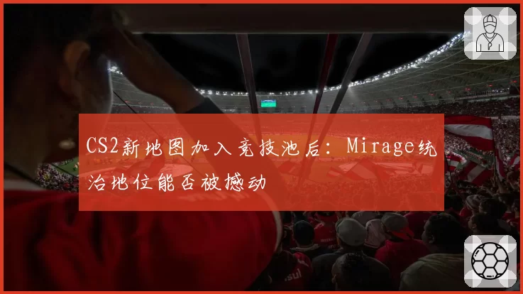 CS2新地图加入竞技池后:Mirage统治地位能否被撼动