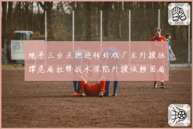绝平三分点燃逆转好戏广东外援独撑危局杜锋战术深陷外援依赖困局