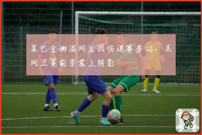 莱巴金娜温网后因伤退赛多站,美网卫冕前景蒙上阴影