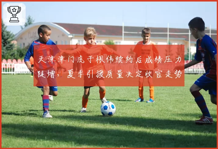 天津津门虎于根伟续约后成绩压力陡增，夏季引援质量决定收官走势？