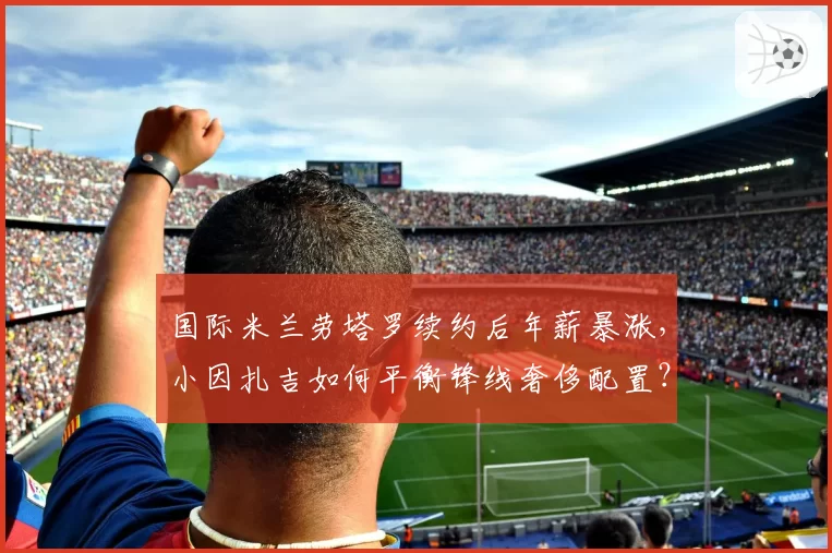 国际米兰劳塔罗续约后年薪暴涨，小因扎吉如何平衡锋线奢侈配置？