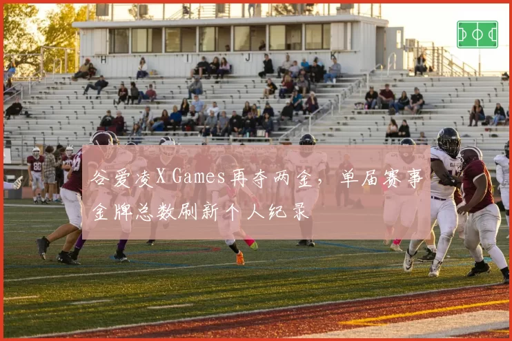 谷爱凌X Games再夺两金，单届赛事金牌总数刷新个人纪录
