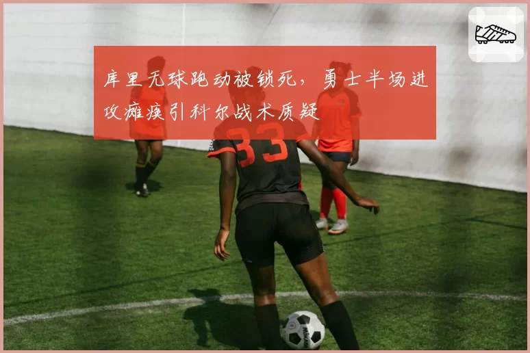 库里无球跑动被锁死,勇士半场进攻瘫痪引科尔战术质疑