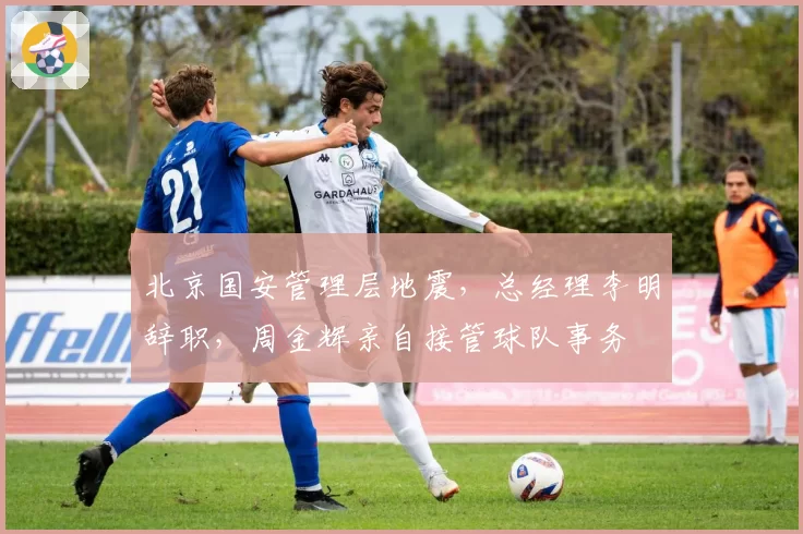 北京国安管理层地震，总经理李明辞职，周金辉亲自接管球队事务