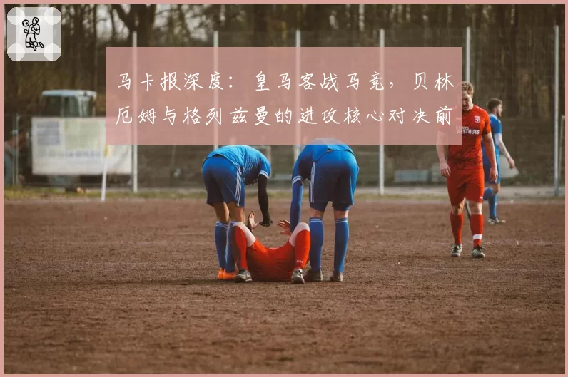 马卡报深度：皇马客战马竞，贝林厄姆与格列兹曼的进攻核心对决前瞻