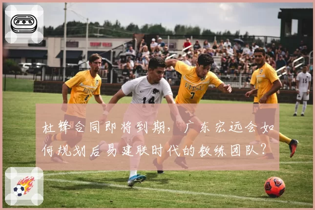 杜锋合同即将到期,广东宏远会如何规划后易建联时代的教练团队?